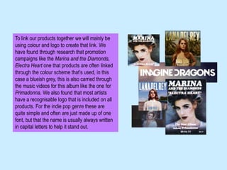 To link our products together we will mainly be
using colour and logo to create that link. We
have found through research that promotion
campaigns like the Marina and the Diamonds,
Electra Heart one that products are often linked
through the colour scheme that’s used, in this
case a blueish grey, this is also carried through
the music videos for this album like the one for
Primadonna. We also found that most artists
have a recognisable logo that is included on all
products. For the indie pop genre these are
quite simple and often are just made up of one
font, but that the name is usually always written
in capital letters to help it stand out.
 