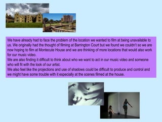We have already had to face the problem of the location we wanted to film at being unavailable to
us. We originally had the thought of filming at Barrington Court but we found we couldn’t so we are
now hoping to film at Montecute House and we are thinking of more locations that would also work
for our music video.
We are also finding it difficult to think about who we want to act in our music video and someone
who will fit with the look of our artist.
We also feel like the projections and use of shadows could be difficult to produce and control and
we might have some trouble with it especially at the scenes filmed at the house.
 