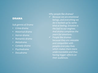 Sub genres of Drama
• Crime-drama
• Historical-drama
• Horror-drama
• Romantic-drama
• Melodrama
• Comedy-drama
• Psychodrama
• Docudrama
DRAMA
Why people like dramas?
 Because we are emotional
beings, and everything we
do is backed up by some
kind of feeling. Emotion is
the fuel to our engines.
And drama completes the
yearn for emotions.
 People like dramas
because they are relatable
and compatible with
peoples everyday lives
which makes them more
understandable and thus
having bigger affects on
their audiences.
 