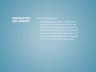 Source of Inspiration:
• Momentos (short film) – Within this
short film, a series of pasts videos of
memories are presented, this gave me
the idea of merely having my entire film
a sequence of moving images that will
pose as the memories that a young girl
has of her brother who has passed.
INSPIRATION/
INFLUENCES
 