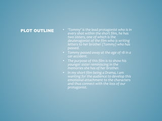 • ‘Tommy’ is the lead protagonist who is in
every shot within the short film, he has
two sisters, one of which is the
deuteragonist of the film who is writing
letters to her brother (Tommy) who has
passed.
• Tommy passed away at the age of 18 in a
car accident.
• The purpose of this film is to show his
younger sister reminiscing in the
memories she has of her brother.
• In my short film being a Drama, I am
wanting for the audience to develop this
emotional attachment to the characters
and thus connect with the loss of our
protagonist.
PLOT OUTLINE
 