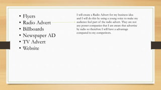 • Flyers
• Radio Advert
• Billboards
• Newspaper AD
• TV Advert
• Website
I will create a Radio Advert for my business idea
and I will do this by using a young voice to make my
audience feel part of the radio advert. They are not
any poster companies that I am aware that advertise
by radio so therefore I will have a advantage
compared to my competitors.
 