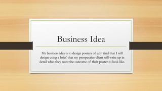 Business Idea
My business idea is to design posters of any kind that I will
design using a brief that my prospective client will write up in
detail what they want the outcome of their poster to look like.
 