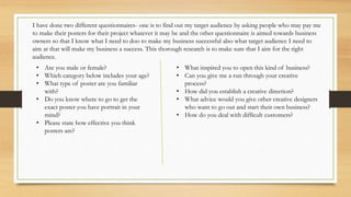 I have done two different questionnaires- one is to find out my target audience by asking people who may pay me
to make their posters for their project whatever it may be and the other questionnaire is aimed towards business
owners so that I know what I need to doo to make my business successful also what target audience I need to
aim at that will make my business a success. This thorough research is to make sure that I aim for the right
audience.
• Are you male or female?
• Which category below includes your age?
• What type of poster are you familiar
with?
• Do you know where to go to get the
exact poster you have portrait in your
mind?
• Please state how effective you think
posters are?
• What inspired you to open this kind of business?
• Can you give me a run through your creative
process?
• How did you establish a creative direction?
• What advice would you give other creative designers
who want to go out and start their own business?
• How do you deal with difficult customers?
 