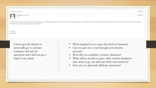 I never got the chance to
personally go to a poster
company and ask my
questions and I did not get a
reply to my email.
• What inspired you to open this kind of business?
• Can you give me a run through your creative
process?
• How did you establish a creative direction?
• What advice would you give other creative designers
who want to go out and start their own business?
• How do you deal with difficult customers?
 