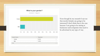 Even though by my research I can see
that mostly females are going to be
interested I don’t think that is the case
because I am going to be aiming at
businesses and companies that need to
be advertised in any type of way.
 