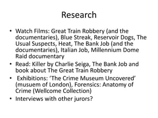Research
• Watch Films: Great Train Robbery (and the
documentaries), Blue Streak, Reservoir Dogs, The
Usual Suspects, Heat, The Bank Job (and the
documentaries), Italian Job, Millennium Dome
Raid documentary
• Read: Killer by Charlie Seiga, The Bank Job and
book about The Great Train Robbery
• Exhibitions: ‘The Crime Museum Uncovered’
(musuem of London), Forensics: Anatomy of
Crime (Wellcome Collection)
• Interviews with other jurors?
 