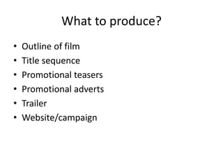 What to produce?
• Outline of film
• Title sequence
• Promotional teasers
• Promotional adverts
• Trailer
• Website/campaign
 