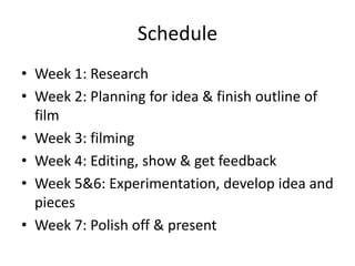Schedule
• Week 1: Research
• Week 2: Planning for idea & finish outline of
film
• Week 3: filming
• Week 4: Editing, show & get feedback
• Week 5&6: Experimentation, develop idea and
pieces
• Week 7: Polish off & present
 