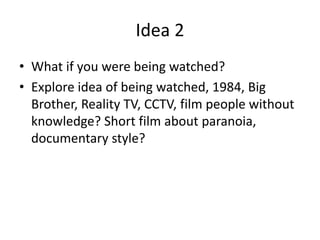 Idea 2
• What if you were being watched?
• Explore idea of being watched, 1984, Big
Brother, Reality TV, CCTV, film people without
knowledge? Short film about paranoia,
documentary style?
 