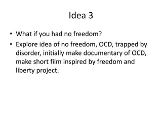 Idea 3
• What if you had no freedom?
• Explore idea of no freedom, OCD, trapped by
disorder, initially make documentary of OCD,
make short film inspired by freedom and
liberty project.
 