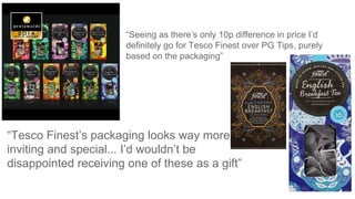 “Tesco Finest’s packaging looks way more
inviting and special... I’d wouldn’t be
disappointed receiving one of these as a gift”
“Seeing as there’s only 10p difference in price I’d
definitely go for Tesco Finest over PG Tips, purely
based on the packaging”
 