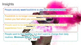 Insights
People want to feel healthy; but don’t want to change their daily
routines. Minimum Effort > Health
Food/drink is no longer consumed for nourishment, rather for how it
makes you feel when you consume/buy it
People want to be entertained by food and drink; they want to
experience food, not just eat it
People actively want food/drink to alter their emotions/mood
 