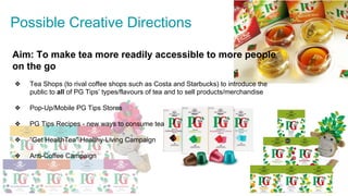 Possible Creative Directions
Aim: To make tea more readily accessible to more people
on the go
❖ Tea Shops (to rival coffee shops such as Costa and Starbucks) to introduce the
public to all of PG Tips’ types/flavours of tea and to sell products/merchandise
❖ Pop-Up/Mobile PG Tips Stores
❖ PG Tips Recipes - new ways to consume tea
❖ “Get HealthTea” Healthy-Living Campaign
❖ Anti-Coffee Campaign
 