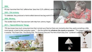 2004
PG tips’ launched their first ‘caffeine-free’ (less than 0.2% caffeine) variety; PG Tips Decaf
2005 - 75th birthday
To celebrate, they produced a hand-crafted diamond tea bag worth £7,000.
2006 - Monkey.
The woollen face of PG Tips was born with help from Johnny Vegas
2011 – “Special Moments” Range
“PG tips knows how much consumers love their normal cup of tea but there are moments when they wants something a little
more special, a twist to their everyday cuppa.” “...find the perfect tea whatever the mood or occasion.” “The range is made by
4 variants: The Fresh One, The Strong One, The Evening One and The Hint of Earl Grey One.” (Unilever’s website)
 
