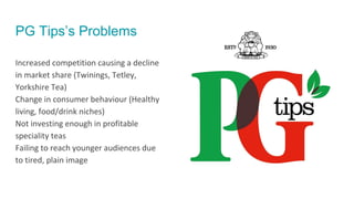 PG Tips’s Problems
Increased competition causing a decline
in market share (Twinings, Tetley,
Yorkshire Tea)
Change in consumer behaviour (Healthy
living, food/drink niches)
Not investing enough in profitable
speciality teas
Failing to reach younger audiences due
to tired, plain image
 
