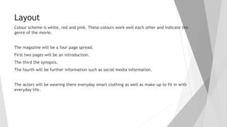 Layout
Colour scheme is white, red and pink. These colours work well each other and indicate the
genre of the movie.
The magazine will be a four page spread.
First two pages will be an introduction.
The third the synopsis.
The fourth will be further information such as social media information.
The actors will be wearing there everyday smart clothing as well as make-up to fit in with
everyday life.
 