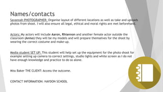 Names/contacts
Savannah PHOTOGRAPHER: Organise layout of different locations as well as take and uploads
photos from shoot. I will also ensure all legal, ethical and moral rights are met beforehand.
Actors: My actors will include Aaron, Rhiannon and another female actor outside the
classroom (Aniso) they will be my models and will prepare themselves for the shoot by
wearing the correct costume and make-up.
Media student SET UP: This student will help set up the equipment for the photo shoot for
example setting up camera to correct settings, studio lights and white screen as I do not
have enough knowledge and practice to do so alone.
Miss Baker THE CLIENT: Access the outcome.
CONTACT INFORMATION: HAYDON SCHOOL
 
