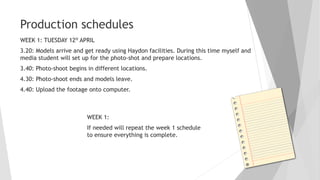 Production schedules
WEEK 1: TUESDAY 12H APRIL
3.20: Models arrive and get ready using Haydon facilities. During this time myself and
media student will set up for the photo-shot and prepare locations.
3.40: Photo-shoot begins in different locations.
4.30: Photo-shoot ends and models leave.
4.40: Upload the footage onto computer.
WEEK 1:
If needed will repeat the week 1 schedule
to ensure everything is complete.
 