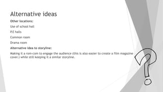 Alternative ideas
Other locations:
Use of school hall
P.E halls
Common room
Drama room
Alternative idea to storyline:
Making it a rom-com to engage the audience (this is also easier to create a film magazine
cover.) while still keeping it a similar storyline.
 