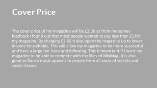 Cover Price
The cover price of my magazine will be £3.50 as from my survey
feedback I found out that most people wanted to pay less than £5 for
my magazine. By charging £3.50 it also open the magazine up to lower
income households. This will allow my magazine to be more successful
and have a large fan base and following. This is important if I want my
magazine to be able to compete with the likes of MixMag. It is also
good as Dance music appeals to people from all areas of society and
social classes.
 