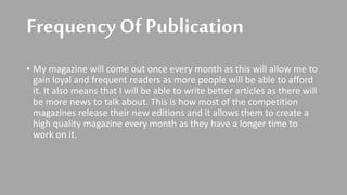 Frequency Of Publication
• My magazine will come out once every month as this will allow me to
gain loyal and frequent readers as more people will be able to afford
it. It also means that I will be able to write better articles as there will
be more news to talk about. This is how most of the competition
magazines release their new editions and it allows them to create a
high quality magazine every month as they have a longer time to
work on it.
 