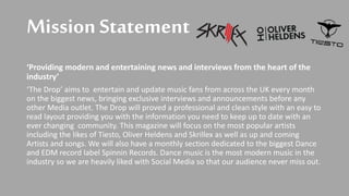 Mission Statement
‘Providing modern and entertaining news and interviews from the heart of the
industry’
‘The Drop’ aims to entertain and update music fans from across the UK every month
on the biggest news, bringing exclusive interviews and announcements before any
other Media outlet. The Drop will proved a professional and clean style with an easy to
read layout providing you with the information you need to keep up to date with an
ever changing community. This magazine will focus on the most popular artists
including the likes of Tiesto, Oliver Heldens and Skrillex as well as up and coming
Artists and songs. We will also have a monthly section dedicated to the biggest Dance
and EDM record label Spinnin Records. Dance music is the most modern music in the
industry so we are heavily liked with Social Media so that our audience never miss out.
 