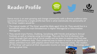 Reader Profile
Dance music is an ever growing and change community with a diverse audience who
cannot be defined by a single profile but here is what statistically the personality of
‘The Drop’ readers would be.
• The typical reader of ‘The Drop’ would be Male aged 16 to 24. They would live in a
household where the main Breadwinner is Higher Managerial or Intermediate
Managerial.
• They would enjoy Parties, Clubbing, Socialising with friends and going to Annual
Festivals as well as relaxing using technology. They are the first to discover new
music through their avid use of social media and are keen to explore and find new
artists with a different style. Their preferred way to listen to music is on Spotify as it
allows unlimited music with playlists direct from their favourite artists. The readers
of ‘The Drop’ will spend all their disposable income on new Clothes, Technology and
having a great time.
 