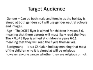 Target Audience
-Gender – Can be both male and female as the holiday is
aimed at both genders so I will use gender neutral colours
and images.
-Age – The XCiTE flyer is aimed for children in years 3-6,
meaning that there parents will most likely read the flyer.
The XPLoRE flyer is aimed at children in years 6-11
meaning that they will read the flyers themselves.
-Background – It is a Christian holiday meaning that most
of the children who it is aimed at will be religious
however anyone can go whether they are religious or not.
 