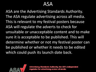 ASA
ASA are the Advertising Standards Authority.
The ASA regulate advertising across all media.
This is relevant to my festival posters because
ASA will regulate the adverts to check for
unsuitable or unacceptable content and to make
sure it is acceptable to be published. This will
determine whether or not my festival poster can
be published or whether it needs to be edited
which could push its launch date back.
 