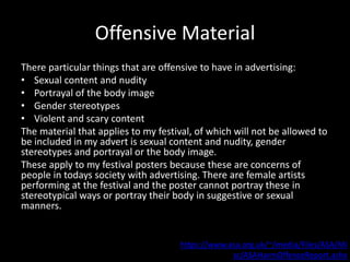Offensive Material
There particular things that are offensive to have in advertising:
• Sexual content and nudity
• Portrayal of the body image
• Gender stereotypes
• Violent and scary content
The material that applies to my festival, of which will not be allowed to
be included in my advert is sexual content and nudity, gender
stereotypes and portrayal or the body image.
These apply to my festival posters because these are concerns of
people in todays society with advertising. There are female artists
performing at the festival and the poster cannot portray these in
stereotypical ways or portray their body in suggestive or sexual
manners.
https://www.asa.org.uk/~/media/Files/ASA/Mi
sc/ASAHarmOffenceReport.ashx
 
