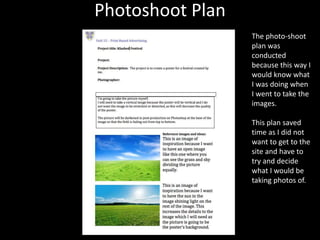 Photoshoot Plan
The photo-shoot
plan was
conducted
because this way I
would know what
I was doing when
I went to take the
images.
This plan saved
time as I did not
want to get to the
site and have to
try and decide
what I would be
taking photos of.
 