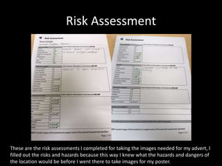 Risk Assessment
These are the risk assessments I completed for taking the images needed for my advert, I
filled out the risks and hazards because this way I knew what the hazards and dangers of
the location would be before I went there to take images for my poster.
 