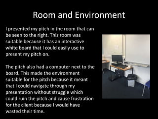 Room and Environment
I presented my pitch in the room that can
be seen to the right. This room was
suitable because it has an interactive
white board that I could easily use to
present my pitch on.
The pitch also had a computer next to the
board. This made the environment
suitable for the pitch because it meant
that I could navigate through my
presentation without struggle which
could ruin the pitch and cause frustration
for the client because I would have
wasted their time.
 