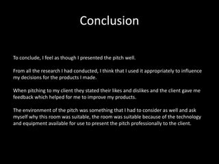 Conclusion
To conclude, I feel as though I presented the pitch well.
From all the research I had conducted, I think that I used it appropriately to influence
my decisions for the products I made.
When pitching to my client they stated their likes and dislikes and the client gave me
feedback which helped for me to improve my products.
The environment of the pitch was something that I had to consider as well and ask
myself why this room was suitable, the room was suitable because of the technology
and equipment available for use to present the pitch professionally to the client.
 