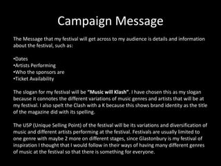 Campaign Message
The Message that my festival will get across to my audience is details and information
about the festival, such as:
•Dates
•Artists Performing
•Who the sponsors are
•Ticket Availability
The slogan for my festival will be “Music will Klash”. I have chosen this as my slogan
because it connotes the different variations of music genres and artists that will be at
my festival. I also spelt the Clash with a K because this shows brand identity as the title
of the magazine did with its spelling.
The USP (Unique Selling Point) of the festival will be its variations and diversification of
music and different artists performing at the festival. Festivals are usually limited to
one genre with maybe 2 more on different stages, since Glastonbury is my festival of
inspiration I thought that I would follow in their ways of having many different genres
of music at the festival so that there is something for everyone.
 