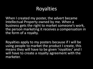 Royalties
When I created my poster, the advert became
Intellectual Property owned by me. When a
business gets the right to market someone's work,
the person marketing it receives a compensation in
the form of a royalty.
Royalties apply to my posters because if I will be
using people to market the product I create, this
means they will have to be given ‘royalties’ and I
will have to create a royalty agreement with the
marketer.
 