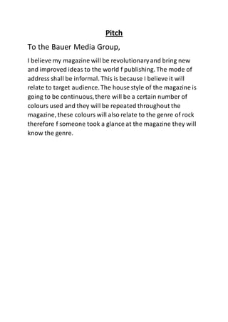 Pitch
To the Bauer Media Group,
I believe my magazine will be revolutionaryand bring new
and improved ideas to the world f publishing. The mode of
address shall be informal. This is because I believe it will
relate to target audience.The house style of the magazine is
going to be continuous,there will be a certain number of
colours used and they will be repeated throughout the
magazine, these colours will also relate to the genre of rock
therefore f someone took a glance at the magazine they will
know the genre.
 