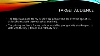 TARGET AUDIENCE
• The target audience for my tv show are people who are over the age of 18,
as it contains adult themes such as swearing.
• The primary audience for my tv show would be young adults who keep up to
date with the latest trends and celebrity news
 