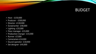 BUDGET
• Host - £150,000
• Producer - £500,000
• Director -£130,000
• Screenwriter -£40,000
• Lighting -£35,000
• Floor manager -£15,000
• Production manger -£15,000
• Runner -£7,000
• Cameramen-£14,000
• Sound operator -£18,000
• Set designer -£45,000
 