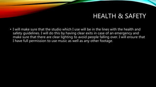 HEALTH & SAFETY
• I will make sure that the studio which I use will be in the lines with the health and
safety guidelines. I will do this by having clear exits in case of an emergency and
make sure that there are clear lighting to avoid people falling over. I will ensure that
I have full permission to use music as well as any other footage.
 