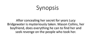 Synopsis
After concealing her secret for years Lucy
Bridgewater is mysteriously taken. Mason Collins, her
boyfriend, does everything he can to find her and
seek revenge on the people who took her.
 
