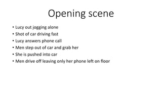 Opening scene
• Lucy out jogging alone
• Shot of car driving fast
• Lucy answers phone call
• Men step out of car and grab her
• She is pushed into car
• Men drive off leaving only her phone left on floor
 