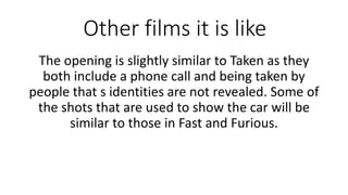 Other films it is like
The opening is slightly similar to Taken as they
both include a phone call and being taken by
people that s identities are not revealed. Some of
the shots that are used to show the car will be
similar to those in Fast and Furious.
 