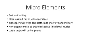Micro Elements
• Fast past editing
• Close ups but not of kidnappers face
• Kidnappers will wear dark clothes do show evil and mystery
• Non-diegetic music to create suspense (incidental music)
• Lucy’s props will be her phone
 