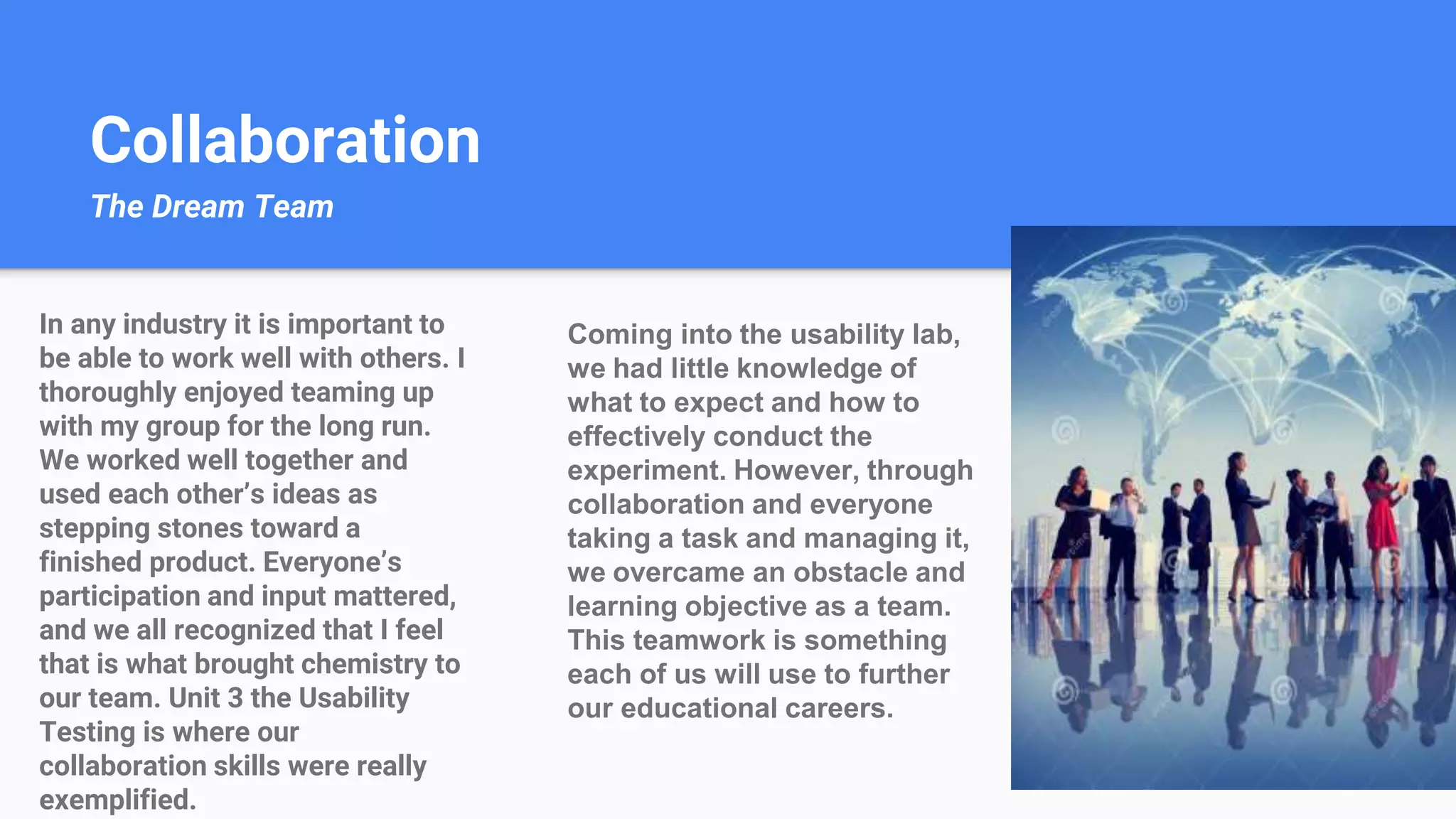 Collaboration
The Dream Team
Coming into the usability lab,
we had little knowledge of
what to expect and how to
effectively conduct the
experiment. However, through
collaboration and everyone
taking a task and managing it,
we overcame an obstacle and
learning objective as a team.
This teamwork is something
each of us will use to further
our educational careers.
In any industry it is important to
be able to work well with others. I
thoroughly enjoyed teaming up
with my group for the long run.
We worked well together and
used each other’s ideas as
stepping stones toward a
finished product. Everyone’s
participation and input mattered,
and we all recognized that I feel
that is what brought chemistry to
our team. Unit 3 the Usability
Testing is where our
collaboration skills were really
exemplified.
 