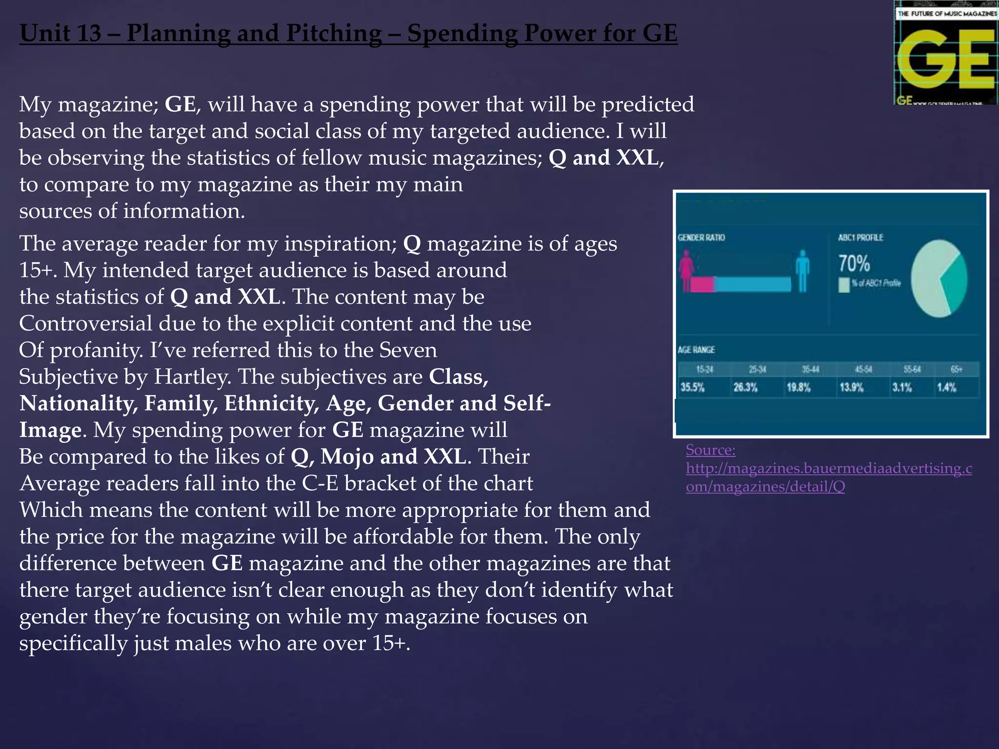 Unit 13 – Planning and Pitching – Spending Power for GE
Source:
http://magazines.bauermediaadvertising.c
om/magazines/detail/Q
My magazine; GE, will have a spending power that will be predicted
based on the target and social class of my targeted audience. I will
be observing the statistics of fellow music magazines; Q and XXL,
to compare to my magazine as their my main
sources of information.
The average reader for my inspiration; Q magazine is of ages
15+. My intended target audience is based around
the statistics of Q and XXL. The content may be
Controversial due to the explicit content and the use
Of profanity. I’ve referred this to the Seven
Subjective by Hartley. The subjectives are Class,
Nationality, Family, Ethnicity, Age, Gender and Self-
Image. My spending power for GE magazine will
Be compared to the likes of Q, Mojo and XXL. Their
Average readers fall into the C-E bracket of the chart
Which means the content will be more appropriate for them and
the price for the magazine will be affordable for them. The only
difference between GE magazine and the other magazines are that
there target audience isn’t clear enough as they don’t identify what
gender they’re focusing on while my magazine focuses on
specifically just males who are over 15+.
 