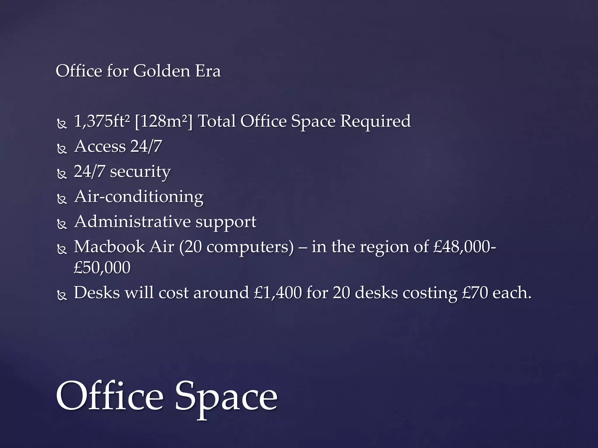 Office for Golden Era
 1,375ft² [128m²] Total Office Space Required
 Access 24/7
 24/7 security
 Air-conditioning
 Administrative support
 Macbook Air (20 computers) – in the region of £48,000-
£50,000
 Desks will cost around £1,400 for 20 desks costing £70 each.
Office Space
 