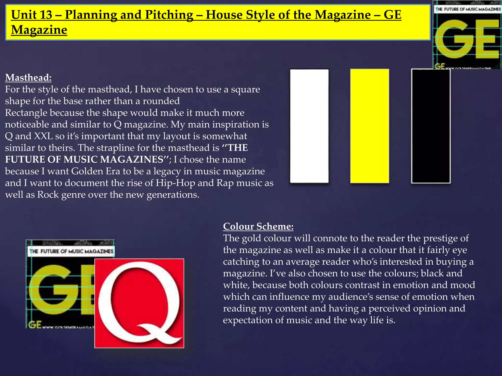 Unit 13 – Planning and Pitching – House Style of the Magazine – GE
Magazine
Masthead:
For the style of the masthead, I have chosen to use a square
shape for the base rather than a rounded
Rectangle because the shape would make it much more
noticeable and similar to Q magazine. My main inspiration is
Q and XXL so it’s important that my layout is somewhat
similar to theirs. The strapline for the masthead is ‘’THE
FUTURE OF MUSIC MAGAZINES’’; I chose the name
because I want Golden Era to be a legacy in music magazine
and I want to document the rise of Hip-Hop and Rap music as
well as Rock genre over the new generations.
Colour Scheme:
The gold colour will connote to the reader the prestige of
the magazine as well as make it a colour that it fairly eye
catching to an average reader who’s interested in buying a
magazine. I’ve also chosen to use the colours; black and
white, because both colours contrast in emotion and mood
which can influence my audience’s sense of emotion when
reading my content and having a perceived opinion and
expectation of music and the way life is.
 