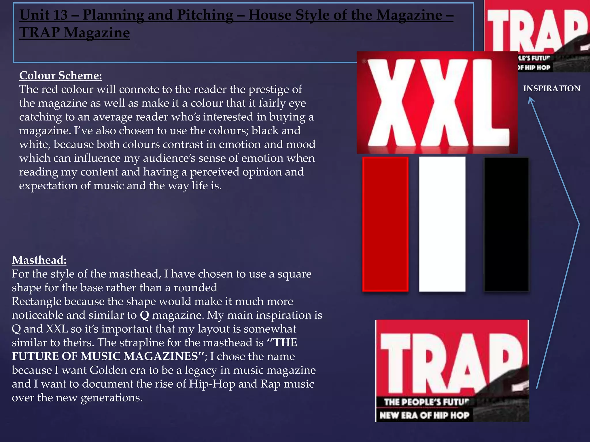 Unit 13 – Planning and Pitching – House Style of the Magazine –
TRAP Magazine
Masthead:
For the style of the masthead, I have chosen to use a square
shape for the base rather than a rounded
Rectangle because the shape would make it much more
noticeable and similar to Q magazine. My main inspiration is
Q and XXL so it’s important that my layout is somewhat
similar to theirs. The strapline for the masthead is ‘’THE
FUTURE OF MUSIC MAGAZINES’’; I chose the name
because I want Golden era to be a legacy in music magazine
and I want to document the rise of Hip-Hop and Rap music
over the new generations.
Colour Scheme:
The red colour will connote to the reader the prestige of
the magazine as well as make it a colour that it fairly eye
catching to an average reader who’s interested in buying a
magazine. I’ve also chosen to use the colours; black and
white, because both colours contrast in emotion and mood
which can influence my audience’s sense of emotion when
reading my content and having a perceived opinion and
expectation of music and the way life is.
INSPIRATION
 